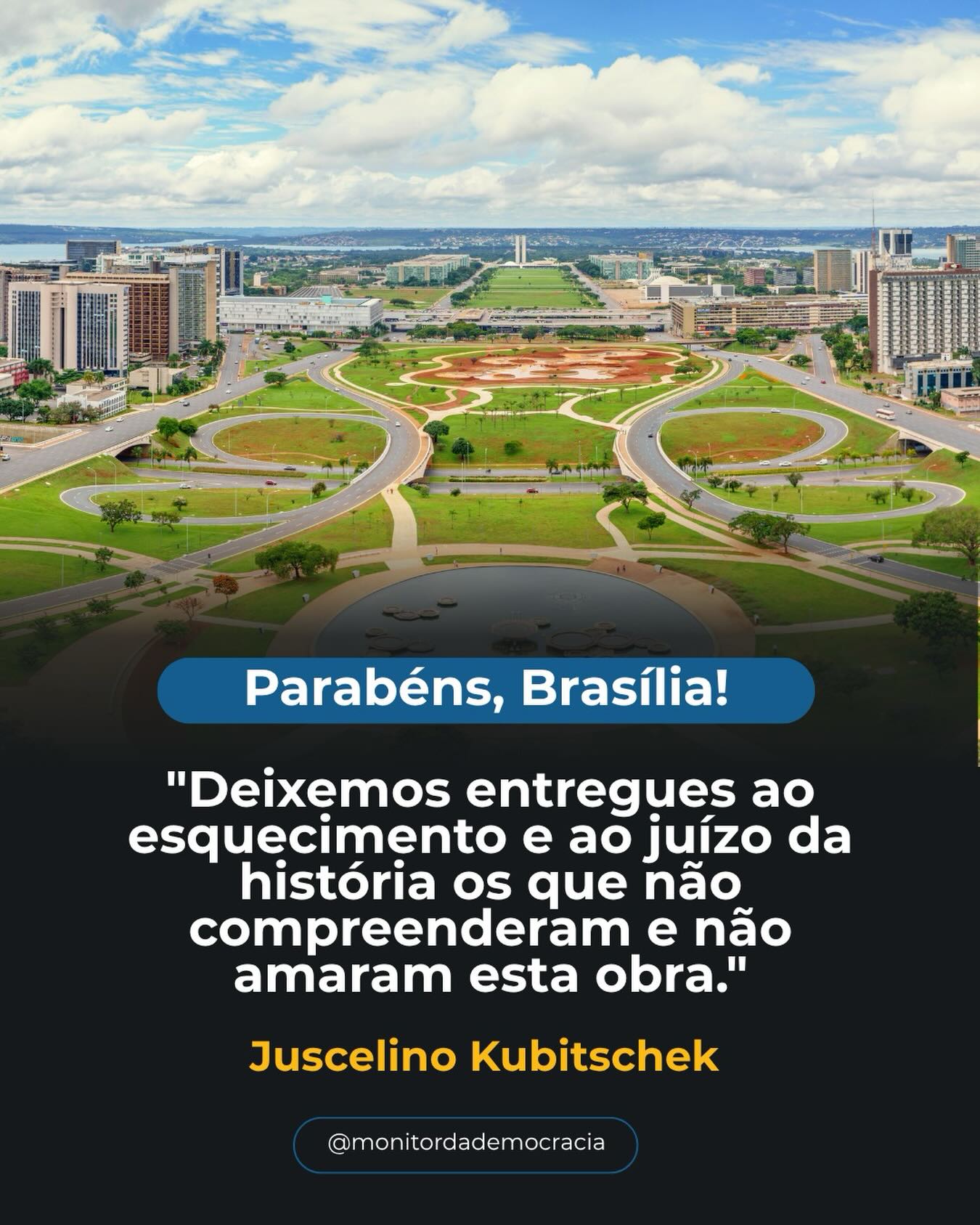 Brasília não é apenas uma cidade. É um símbolo.

Aqui, decisões moldam o presente e constroem o futuro de milhões de brasileiros.
Aqui, a democracia ganha voz, forma e responsabilidade todos os dias.

Sonhada para integrar um país inteiro, Brasília se tornou o coração das escolhas que definem o rumo da nação.

Celebrar Brasília é lembrar que a democracia não é algo pronto, ela é construída diariamente, com diálogo, participação e compromisso.

Que nunca falte coragem para defender, aprimorar e honrar esse ideal.

Parabéns, Brasília.
O centro das decisões. O símbolo da nossa democracia.
